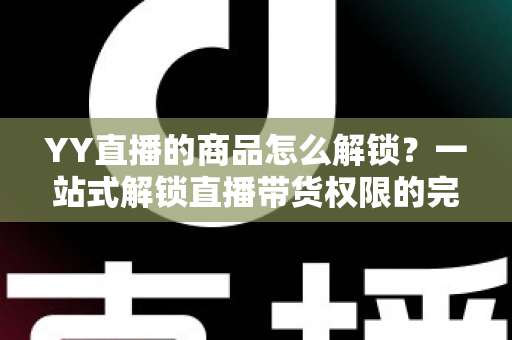 YY直播的商品怎么解锁？一站式解锁直播带货权限的完整操作指南