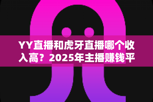 YY直播和虎牙直播哪个收入高？2025年主播赚钱平台全方位深度对比与增收实战指南