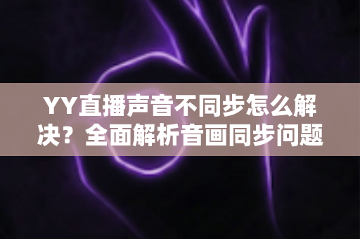 YY直播声音不同步怎么解决？全面解析音画同步问题的实用修复指南