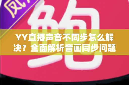 YY直播声音不同步怎么解决？全面解析音画同步问题的实用修复指南