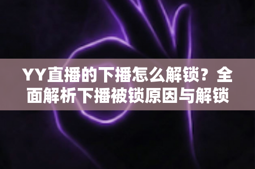 YY直播的下播怎么解锁？全面解析下播被锁原因与解锁实操指南