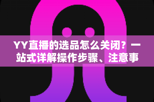 YY直播的选品怎么关闭？一站式详解操作步骤、注意事项与常见问题全攻略