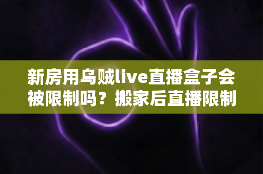 新房用乌贼live直播盒子会被限制吗？搬家后直播限制风险全面解析与实用应对指南