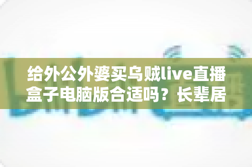 给外公外婆买乌贼live直播盒子电脑版合适吗？长辈居家影音体验实用选购全指南
