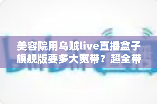 美容院用乌贼live直播盒子旗舰版要多大宽带?超全带宽配置与直播稳定性指南 美容院用乌贼live直播盒子旗舰版要多大宽带?超全带宽配置与直播稳定性指南
