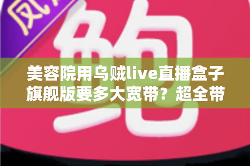 美容院用乌贼live直播盒子旗舰版要多大宽带?超全带宽配置与直播稳定性指南 美容院用乌贼live直播盒子旗舰版要多大宽带?超全带宽配置与直播稳定性指南