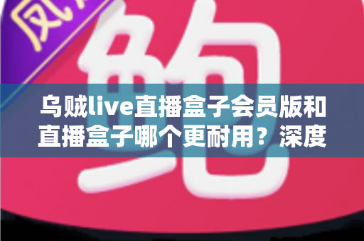乌贼live直播盒子会员版和直播盒子哪个更耐用？深度对比解析与实用选购指南