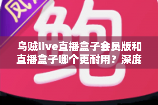 乌贼live直播盒子会员版和直播盒子哪个更耐用？深度对比解析与实用选购指南