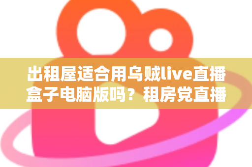 出租屋适合用乌贼live直播盒子电脑版吗?租房党直播设备选择全攻略 出租屋适合用乌贼live直播盒子电脑版吗?租房党直播设备选择全攻略