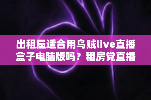 出租屋适合用乌贼live直播盒子电脑版吗?租房党直播设备选择全攻略 出租屋适合用乌贼live直播盒子电脑版吗?租房党直播设备选择全攻略