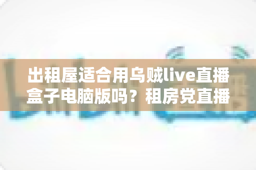 出租屋适合用乌贼live直播盒子电脑版吗？租房党直播设备选择全攻略