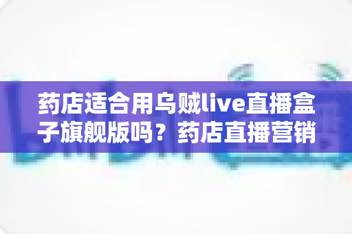 药店适合用乌贼live直播盒子旗舰版吗？药店直播营销全景解析与选购指南