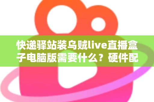 快递驿站装乌贼live直播盒子电脑版需要什么?硬件配置、软件环境与安装流程一站式指南 快递驿站装乌贼live直播盒子电脑版需要什么?硬件配置、软件环境与安装流程一站式指南