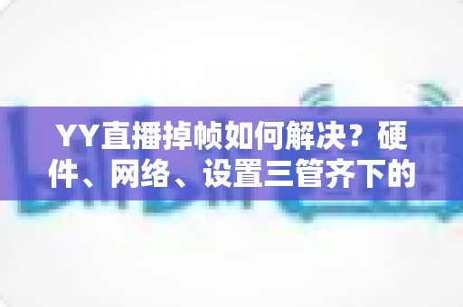 YY直播掉帧如何解决？硬件、网络、设置三管齐下的全面优化指南，让直播告别卡顿流畅到底
