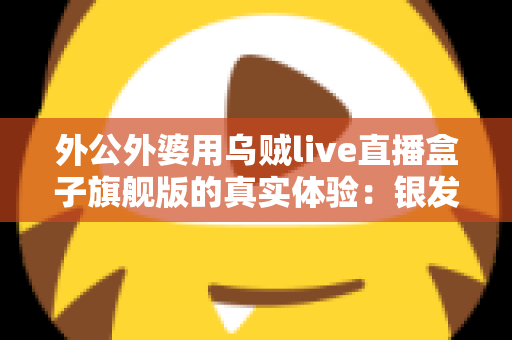 外公外婆用乌贼live直播盒子旗舰版的真实体验：银发族直播神器深度测评，适老化设计让长辈轻松开播