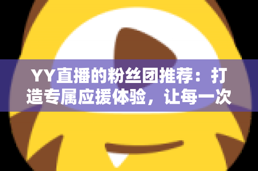 YY直播的粉丝团推荐：打造专属应援体验，让每一次陪伴都更有价值——新手入门与进阶攻略全解析