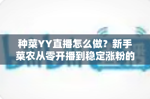 种菜YY直播怎么做？新手菜农从零开播到稳定涨粉的全流程实战指南