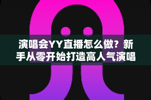 演唱会YY直播怎么做？新手从零开始打造高人气演唱会直播的完整实战指南