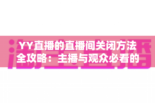 YY直播的直播间关闭方法全攻略：主播与观众必看的一站式实用指南