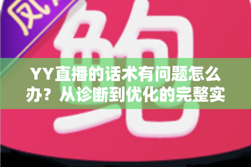 YY直播的话术有问题怎么办?从诊断到优化的完整实战指南 YY直播的话术有问题怎么办?从诊断到优化的完整实战指南