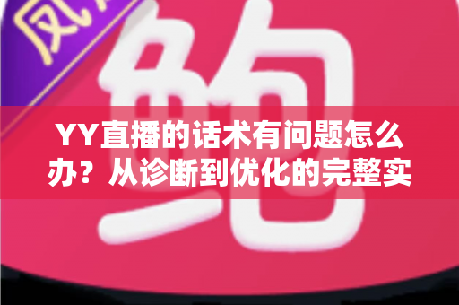 YY直播的话术有问题怎么办？从诊断到优化的完整实战指南