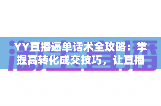 YY直播逼单话术全攻略：掌握高转化成交技巧，让直播间订单持续增长