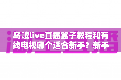 乌贼live直播盒子教程和有线电视哪个适合新手？新手必看的选择指南