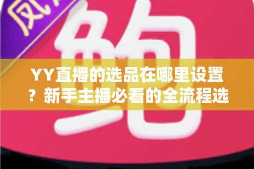 YY直播的选品在哪里设置?新手主播必看的全流程选品设置指南与实战技巧 YY直播的选品在哪里设置?新手主播必看的全流程选品设置指南与实战技巧