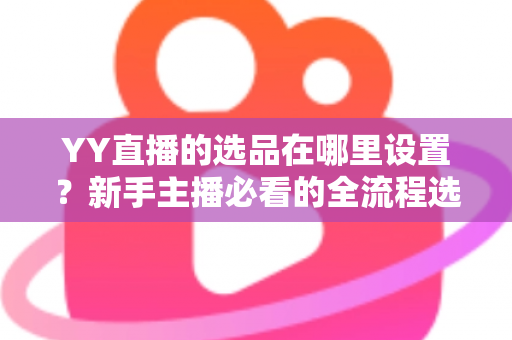 YY直播的选品在哪里设置?新手主播必看的全流程选品设置指南与实战技巧 YY直播的选品在哪里设置?新手主播必看的全流程选品设置指南与实战技巧