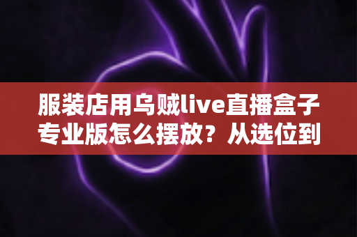 服装店用乌贼live直播盒子专业版怎么摆放？从选位到布景的完整实战指南