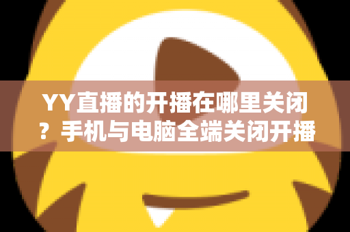 YY直播的开播在哪里关闭？手机与电脑全端关闭开播方法及常见问题一站式实用指南