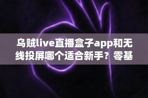 乌贼live直播盒子app和无线投屏哪个适合新手？零基础快速上手的直播与大屏工具选型全指南