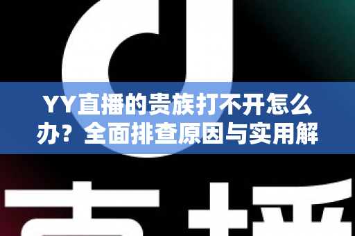 YY直播的贵族打不开怎么办？全面排查原因与实用解决方法，快速恢复贵族特权体验