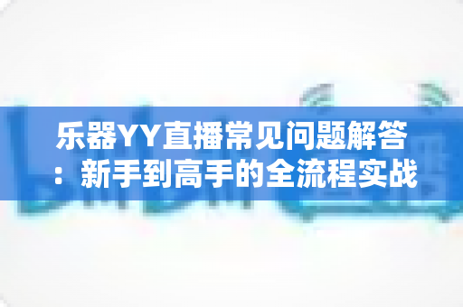 乐器YY直播常见问题解答：新手到高手的全流程实战指南
