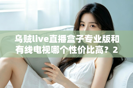 乌贼live直播盒子专业版和有线电视哪个性价比高?2025家庭观影省钱选购全指南 乌贼live直播盒子专业版和有线电视哪个性价比高?2025家庭观影省钱选购全指南