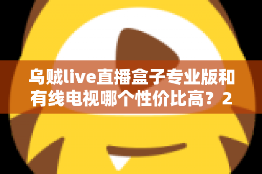 乌贼live直播盒子专业版和有线电视哪个性价比高?2025家庭观影省钱选购全指南 乌贼live直播盒子专业版和有线电视哪个性价比高?2025家庭观影省钱选购全指南