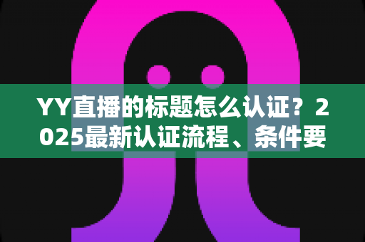 YY直播的标题怎么认证？2025最新认证流程、条件要求与实用技巧全解析