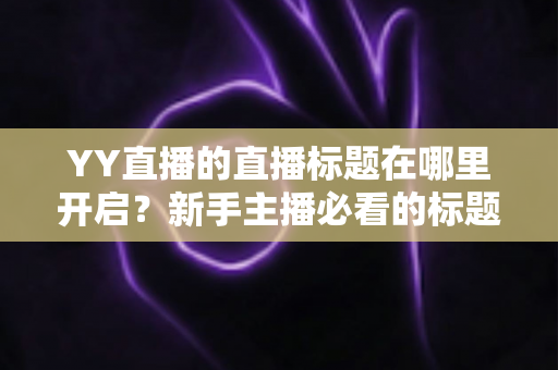 YY直播的直播标题在哪里开启？新手主播必看的标题设置全攻略与吸粉技巧详解