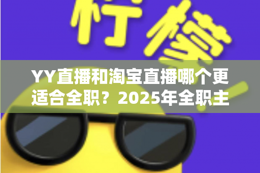 YY直播和淘宝直播哪个更适合全职？2025年全职主播职业选择的全方位深度解析与实战指南
