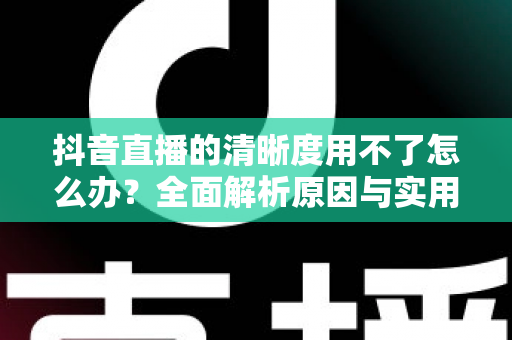 抖音直播的清晰度用不了怎么办?全面解析原因与实用解决方案 抖音直播的清晰度用不了怎么办?全面解析原因与实用解决方案