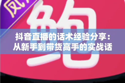 抖音直播的话术经验分享:从新手到带货高手的实战话术指南 抖音直播的话术经验分享:从新手到带货高手的实战话术指南