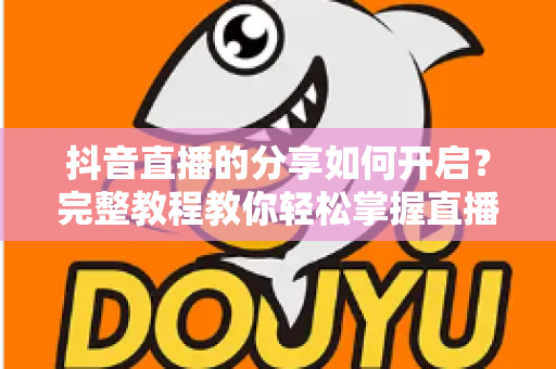 抖音直播的分享如何开启?完整教程教你轻松掌握直播分享功能与推广技巧 抖音直播的分享如何开启?完整教程教你轻松掌握直播分享功能与推广技巧