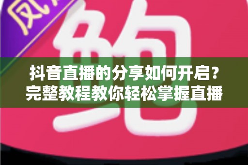 抖音直播的分享如何开启?完整教程教你轻松掌握直播分享功能与推广技巧 抖音直播的分享如何开启?完整教程教你轻松掌握直播分享功能与推广技巧