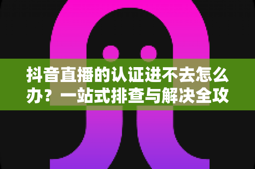 抖音直播的认证进不去怎么办?一站式排查与解决全攻略 抖音直播的认证进不去怎么办?一站式排查与解决全攻略