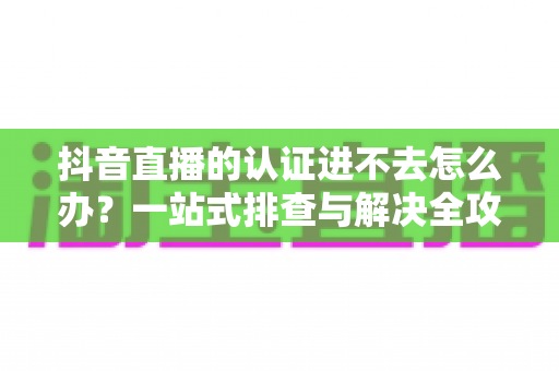 抖音直播的认证进不去怎么办?一站式排查与解决全攻略 抖音直播的认证进不去怎么办?一站式排查与解决全攻略