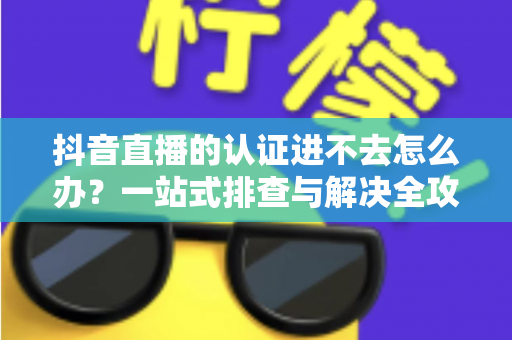 抖音直播的认证进不去怎么办?一站式排查与解决全攻略 抖音直播的认证进不去怎么办?一站式排查与解决全攻略