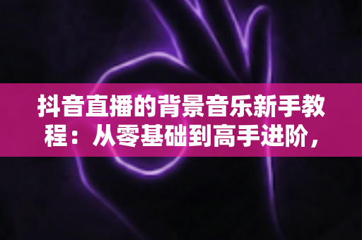 抖音直播的背景音乐新手教程:从零基础到高手进阶,一文掌握直播间音乐搭配、版权避坑与氛围营造全攻略 抖音直播的背景音乐新手教程:从零基础到高手进阶,一文掌握直播间音乐搭配、版权避坑与氛围营造全攻略