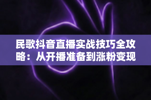 民歌抖音直播实战技巧全攻略:从开播准备到涨粉变现的完整指南 民歌抖音直播实战技巧全攻略:从开播准备到涨粉变现的完整指南
