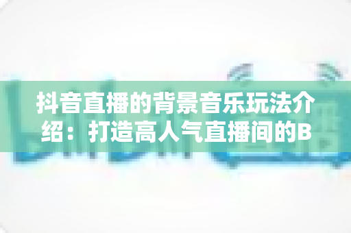 抖音直播的背景音乐玩法介绍：打造高人气直播间的BGM运营全攻略