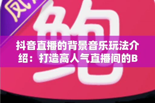 抖音直播的背景音乐玩法介绍：打造高人气直播间的BGM运营全攻略